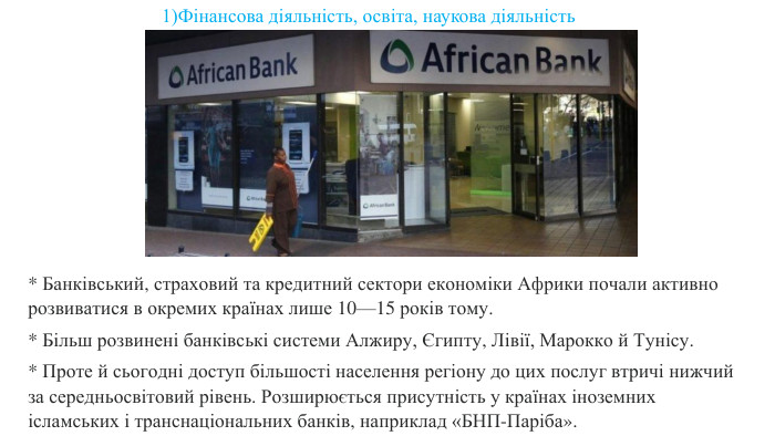 * Банківський, страховий та кредитний сектори економіки Африки почали активно розвиватися в окремих країнах лише 10—15 років тому. * Більш розвинені банківські системи Алжиру, Єгипту, Лівії, Марокко й Тунісу. * Проте й сьогодні доступ більшості населення регіону до цих послуг втричі нижчий за середньосвітовий рівень. Розширюється присутність у країнах іноземних ісламських і транснаціональних банків, наприклад «БНП-Паріба». 1)Фінансова діяльність, освіта, наукова діяльність