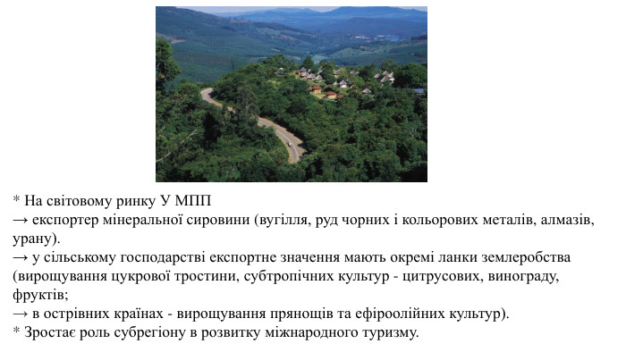 * На світовому ринку У МПП→ експортер мінеральної сировини (вугілля, руд чорних і кольорових металів, алмазів, урану). → у сільському господарстві експортне значення мають окремі ланки землеробства (вирощування цукрової тростини, субтропічних культур - цитрусових, винограду, фруктів; → в острівних країнах - вирощування прянощів та ефіроолійних культур). * Зростає роль субрегіону в розвитку міжнародного туризму.