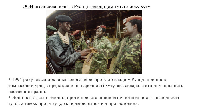 ООН оголосила події в Руанді  геноцидом тутсі з боку хуту* 1994 року внаслідок військового перевороту до влади у Руанді прийшов тимчасовий уряд з представників народності хуту, яка складала етнічну більшість населення країни. * Вони розв’язали геноцид проти представників етнічної меншості - народності тутсі, а також проти хуту, які відмовлялися від протистояння. 