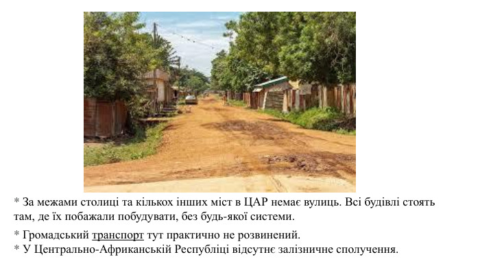 * За межами столиці та кількох інших міст в ЦАР немає вулиць. Всі будівлі стоять там, де їх побажали побудувати, без будь-якої системи.* Громадський транспорт тут практично не розвинений.* У Центрально-Африканській Республіці відсутнє залізничне сполучення.