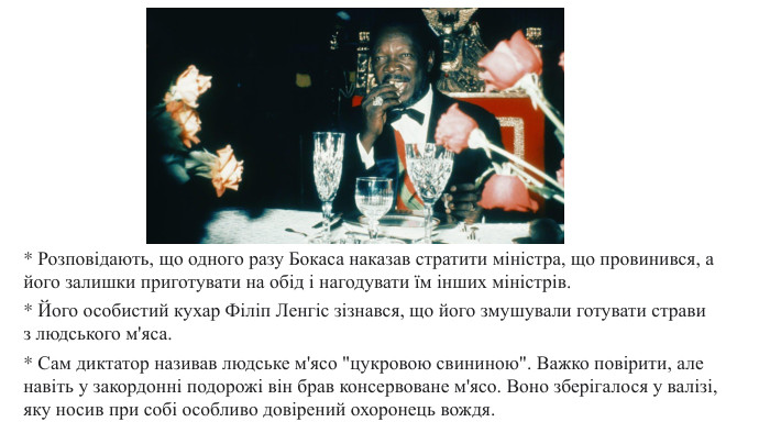 * Розповідають, що одного разу Бокаса наказав стратити міністра, що провинився, а його залишки приготувати на обід і нагодувати їм інших міністрів. * Його особистий кухар Філіп Ленгіс зізнався, що його змушували готувати страви з людського м'яса. * Сам диктатор називав людське м'ясо 