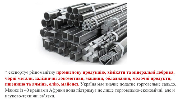 * експортує різноманітну промислову продукцію, хімікати та мінеральні добрива, чорні метали, залізничні локомотиви, машини, обладнання, молочні продукти, пшеницю та ячмінь, олію, майонез. Україна має значне додатне торговельне сальдо. Майже із 40 країнами Африки вона підтримує не лише торговельно-економічні, але й науково-технічні зв’язки.