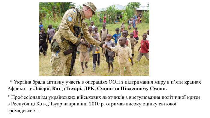   * Україна брала активну участь в операціях ООН з підтримання миру в п’яти країнах Африки - у Ліберії, Кот-д’Івуарі, ДРК, Судані та Південному Судані. * Професіоналізм українських військових льотчиків з врегулювання політичної кризи в Республіці Кот-д’Івуар наприкінці 2010 р. отримав високу оцінку світової громадськості. 