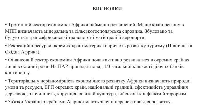  ВИСНОВКИ• Третинний сектор економіки Африки найменш розвинений. Місце країн регіону в МПП визначають мінеральна та сільськогосподарська сировина. Збудовано та будуються трансафриканські транспортні магістралі й аеропорти.• Рекреаційні ресурси окремих країн материка сприяють розвитку туризму (Північна та Східна Африка).• Фінансовий сектор економіки Африки почав активно розвиватися в окремих країнах лише в останні роки. На ПАР припадає понад 1/3 загальної кількості діючих банків континенту.• Територіальну нерівномірність економічного розвитку Африки визначають природні умови та ресурси, ЕГП окремих країн, національні традиції, ефективність управління державою, злочинність, корупція, освіта й культура, військові конфлікти й тероризм.• Зв'язки України з країнами Африки мають значні перспективи для розвитку.