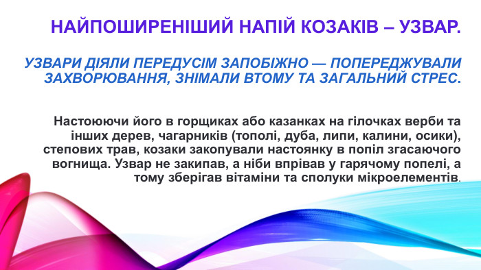 найпоширеніший напій козаків – узвар. Узвари діяли передусім запобіжно — попереджували захворювання, знімали втому та загальний стрес. Настоюючи його в горщиках або казанках на гілочках верби та інших дерев, чагарників (тополі, дуба, липи, калини, осики), степових трав, козаки закопували настоянку в попіл згасаючого вогнища. Узвар не закипав, а ніби впрівав у гарячому попелі, а тому зберігав вітаміни та сполуки мікроелементів. 