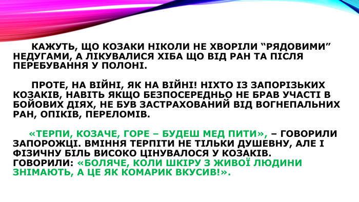  Кажуть, що козаки ніколи не хворіли “рядовими” недугами, а лікувалися хіба що від ран та після перебування у полоні. Проте, на війні, як на війні! Ніхто із запорізьких козаків, навіть якщо безпосередньо не брав участі в бойових діях, не був застрахований від вогнепальних ран, опіків, переломів. «Терпи, козаче, горе – будеш мед пити», – говорили запорожці. Вміння терпіти не тільки душевну, але і фізичну біль високо цінувалося у козаків. Говорили: «боляче, коли шкіру з живої людини знімають, а це як комарик вкусив!».