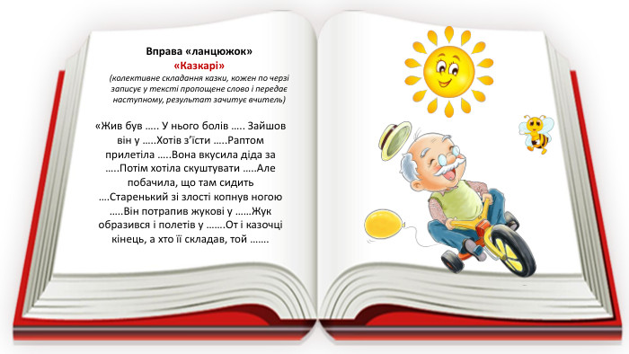 Вправа «ланцюжок»«Казкарі» (колективне складання казки, кожен по черзі записує у тексті пропощене слово і передає наступному, результат зачитує вчитель)«Жив був ….. У нього болів ….. Зайшов він у ….. Хотів з’їсти ….. Раптом прилетіла ….. Вона вкусила діда за ….. Потім хотіла скуштувати ….. Але побачила, що там сидить …. Старенький зі злості копнув ногою ….. Він потрапив жукові у ……Жук образився і полетів у ……. От і казочці кінець, а хто її складав, той …….