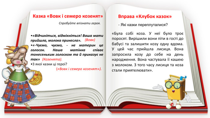 Вправа «Клубок казок»«Була собі коза. У неї було троє поросят. Вирішили вони піти в гості до бабусі та залишити козу одну вдома. У цей час прийшла лисиця. Вона запросила козу до себе на день народження. Вона частувала її кашею з молоком. З того часу лисиця та коза стали приятелювати».- Які казки переплуталися?Казка «Вовк і семеро козенят»Спробуйте впізнати героя.«Відчиніться, відмікніться! Ваша мати прийшла, молока принесла». «-Чуємо, чуємо, - не материн це голосок. Наша матінка співає тонесеньким голоском та й приказує не так»З якої казки ці герої? (Вовк)(Козенята).(«Вовк і семеро козенят»).