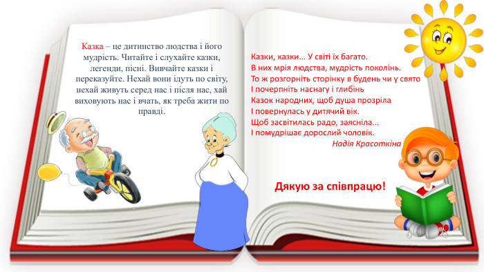 Казка – це дитинство людства і його мудрість. Читайте і слухайте казки, легенди, пісні. Вивчайте казки і переказуйте. Нехай вони ідуть по світу, нехай живуть серед нас і після нас, хай виховують нас і вчать, як треба жити по правді. Казки, казки... У світі їх багато. В них мрія людства, мудрість поколінь. То ж розгорніть сторінку в будень чи у святоІ почерпніть наснагу і глибінь. Казок народних, щоб душа прозрілаІ повернулась у дитячий вік. Щоб засвітилась радо, заясніла...І помудрішає дорослий чоловік. Надія Красоткіна. Дякую за співпрацю!