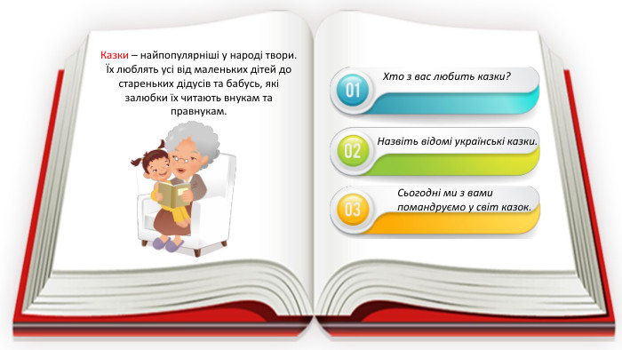 Казки – найпопулярніші у народі твори. Їх люблять усі від маленьких дітей до стареньких дідусів та бабусь, які залюбки їх читають внукам та правнукам. Хто з вас любить казки?Назвіть відомі українські казки. Сьогодні ми з вами помандруємо у світ казок.
