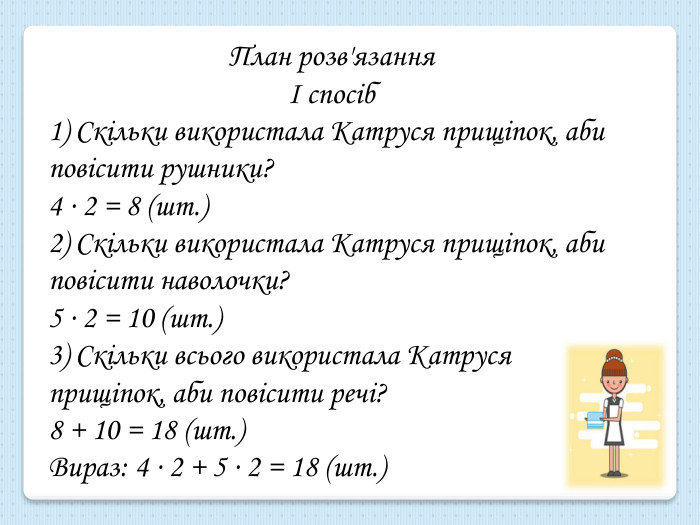 План розв'язанняІ спосіб1) Скільки використала Катруся прищіпок, аби повісити рушники?4 ∙ 2 = 8 (шт.) 2) Скільки використала Катруся прищіпок, аби повісити наволочки?5 ∙ 2 = 10 (шт.)3) Скільки всього використала Катруся прищіпок, аби повісити речі?8 + 10 = 18 (шт.)Вираз: 4 ∙ 2 + 5 ∙ 2 = 18 (шт.)