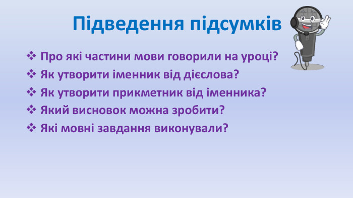  Підведення підсумків Про які частини мови говорили на уроці? Як утворити іменник від дієслова? Як утворити прикметник від іменника? Який висновок можна зробити? Які мовні завдання виконували?