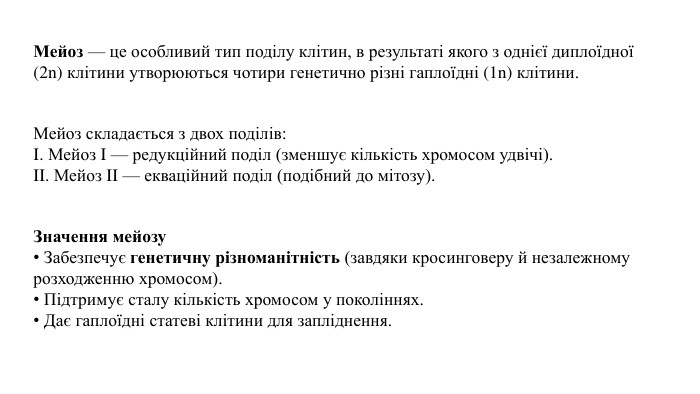 Мейоз — це особливий тип поділу клітин, в результаті якого з однієї диплоїдної (2n) клітини утворюються чотири генетично різні гаплоїдні (1n) клітини. Мейоз складається з двох поділів: I. Мейоз I — редукційний поділ (зменшує кількість хромосом удвічі). II. Мейоз II — екваційний поділ (подібний до мітозу). Значення мейозу Забезпечує генетичну різноманітність (завдяки кросинговеру й незалежному розходженню хромосом). Підтримує сталу кількість хромосом у поколіннях. Дає гаплоїдні статеві клітини для запліднення.