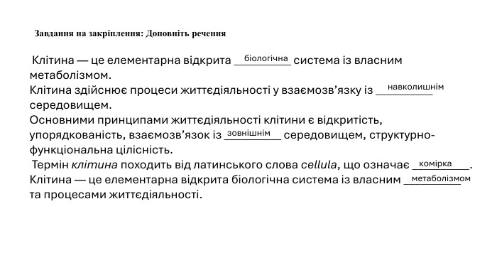  Клітина — це елементарна відкрита __________ система із власним метаболізмом. Клітина здійснює процеси життєдіяльності у взаємозв’язку із __________ середовищем. Основними принципами життєдіяльності клітини є відкритість, упорядкованість, взаємозв’язок із __________ середовищем, структурно-функціональна цілісність. Термін клітина походить від латинського слова cellula, що означає __________. Клітина — це елементарна відкрита біологічна система із власним __________ та процесами життєдіяльності. Завдання на закріплення: Доповніть реченнябіологічнанавколишнімзовнішнімкоміркаметаболізмом