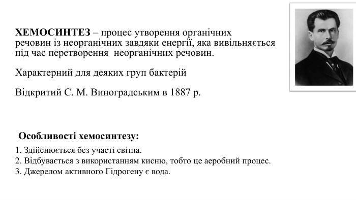 ХЕМОСИНТЕЗ – процес утворення органічнихречовин із неорганічних завдяки енергії, яка вивільняється під час перетворення неорганічних речовин. Характерний для деяких груп бактерій Відкритий С. М. Виноградським в 1887 р.1. Здійснюється без участі світла. 2. Відбувається з використанням кисню, тобто це аеробний процес. 3. Джерелом активного Гідрогену є вода. Особливості хемосинтезу: