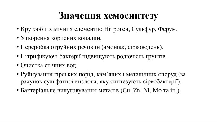 Значення хемосинтезу. Кругообіг хімічних елементів: Нітроген, Сульфур, Ферум. Утворення корисних копалин. Переробка отруйних речовин (амоніак, сірководень). Нітрифікуючі бактерії підвищують родючість грунтів. Очистка стічних вод. Руйнування гірських порід, кам’яних і металічних споруд (за рахунок сульфатної кислоти, яку синтезують сіркобактерії). Бактеріальне вилуговування металів (Cu, Zn, Ni, Mo та ін.).