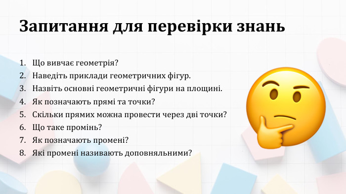 Запитання для перевірки знань. Що вивчає геометрія? Наведіть приклади геометричних фігур. Назвіть основні геометричні фігури на площині. Як позначають прямі та точки? Скільки прямих можна провести через дві точки? Що таке промінь?Як позначають промені? Які промені називають доповняльними?