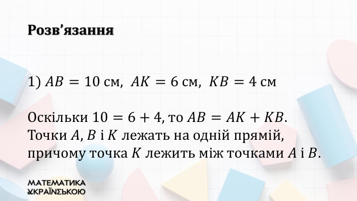 1) 𝐴𝐵=10 см,  𝐴𝐾=6 см,  𝐾𝐵=4 см. Оскільки 10=6+4, то 𝐴𝐵=𝐴𝐾+𝐾𝐵. Точки 𝐴, 𝐵 і 𝐾 лежать на одній прямій, причому точка 𝐾 лежить між точками 𝐴 і 𝐵. Розв’язання