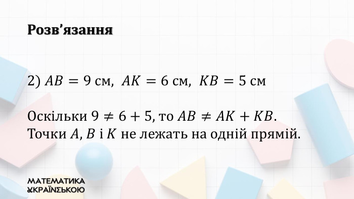 2) 𝐴𝐵=9 см,  𝐴𝐾=6 см,  𝐾𝐵=5 см. Оскільки 9≠6+5, то 𝐴𝐵≠𝐴𝐾+𝐾𝐵. Точки 𝐴, 𝐵 і 𝐾 не лежать на одній прямій. Розв’язання