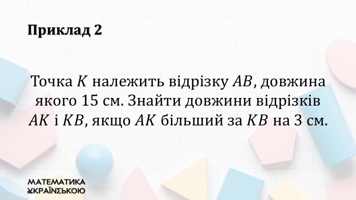 Приклад 2 Точка 𝐾 належить відрізку 𝐴𝐵, довжина якого 15 см. Знайти довжини відрізків 𝐴𝐾 і 𝐾𝐵, якщо 𝐴𝐾 більший за 𝐾𝐵 на 3 см. 