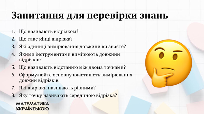 Запитання для перевірки знань. Що називають відрізком? Що таке кінці відрізка? Які одиниці вимірювання довжини ви знаєте?Якими інструментами вимірюють довжини відрізків?Що називають відстанню між двома точками?Сформулюйте основну властивість вимірювання довжин відрізків. Які відрізки називають рівними? Яку точку називають серединою відрізка?