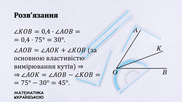 Розв’язання∠𝐾𝑂𝐵=0,4·∠𝐴𝑂𝐵= =0,4·75°=30°. ∠𝐴𝑂𝐵=∠𝐴𝑂𝐾+∠𝐾𝑂𝐵 (за основною властивістю вимірювання кутів) ⇒⇒ ∠𝐴𝑂𝐾=∠𝐴𝑂𝐵−∠𝐾𝑂𝐵==75°−30°=45°.  