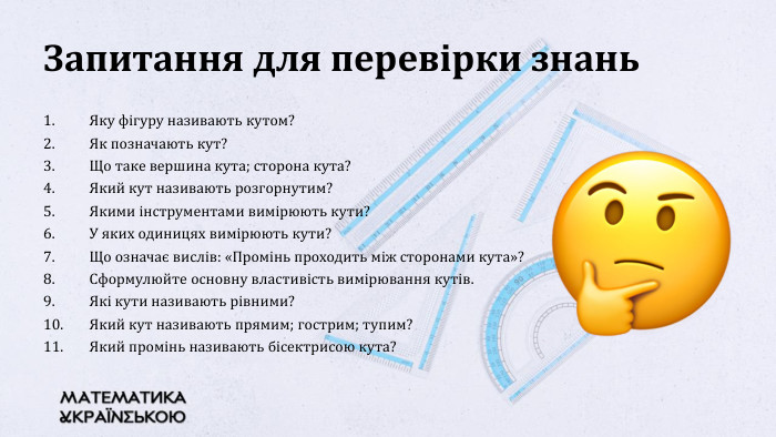 Запитання для перевірки знань. Яку фігуру називають кутом? Як позначають кут? Що таке вершина кута; сторона кута? Який кут називають розгорнутим? Якими інструментами вимірюють кути? У яких одиницях вимірюють кути? Що означає вислів: «Промінь проходить між сторонами кута»?Сформулюйте основну властивість вимірювання кутів. Які кути називають рівними?Який кут називають прямим; гострим; тупим? Який промінь називають бісектрисою кута?