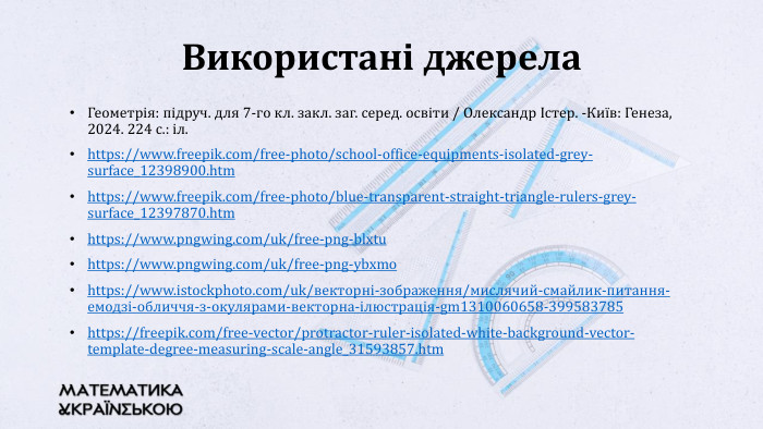 Геометрія: підруч. для 7-го кл. закл. заг. серед. освіти / Олександр Істер. -Київ: Генеза, 2024. 224 с.: іл.https://www.freepik.com/free-photo/school-office-equipments-isolated-grey-surface_12398900.htmhttps://www.freepik.com/free-photo/blue-transparent-straight-triangle-rulers-grey-surface_12397870.htmhttps://www.pngwing.com/uk/free-png-blxtuhttps://www.pngwing.com/uk/free-png-ybxmohttps://www.istockphoto.com/uk/векторні-зображення/мислячий-смайлик-питання-емодзі-обличчя-з-окулярами-векторна-ілюстрація-gm1310060658-399583785https://freepik.com/free-vector/protractor-ruler-isolated-white-background-vector-template-degree-measuring-scale-angle_31593857.htm. Використані джерела