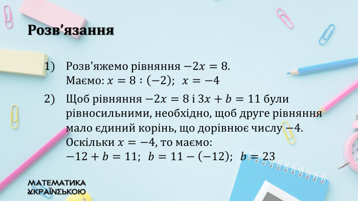 Розв’язання. Розв'яжемо рівняння −2𝑥=8. Маємо: 𝑥=8 :−2;  𝑥=−4 Щоб рівняння −2𝑥=8 i 3𝑥+𝑏=11 були рівносильними, необхідно, щоб друге рівняння мало єдиний корінь, що дорівнює числу −4. Оскільки 𝑥=−4, то маємо: −12+𝑏=11;  𝑏=11−−12;  𝑏=23  