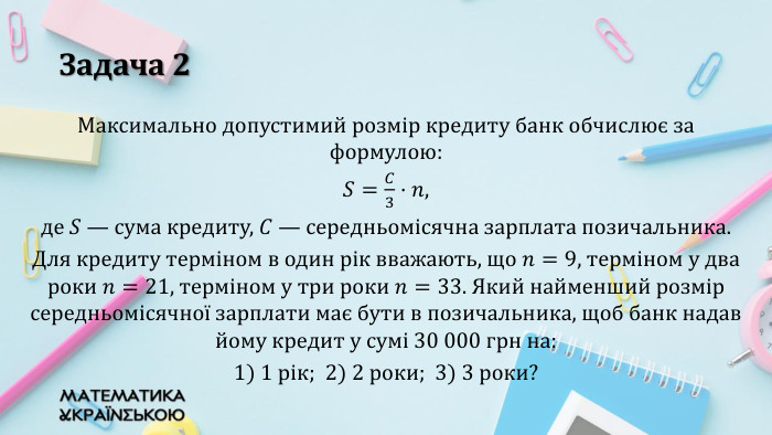 Задача 2 Максимально допустимий розмір кредиту банк обчислює за формулою:𝑆=𝐶3·𝑛,де 𝑆 — сума кредиту, 𝐶 — середньомісячна зарплата позичальника. Для кредиту терміном в один рік вважають, що 𝑛=9, терміном у два роки 𝑛=21, терміном у три роки 𝑛=33. Який найменший розмір середньомісячної зарплати має бути в позичальника, щоб банк надав йому кредит у сумі 30 000 грн на: 1) 1 рік; 2) 2 роки; 3) 3 роки? 