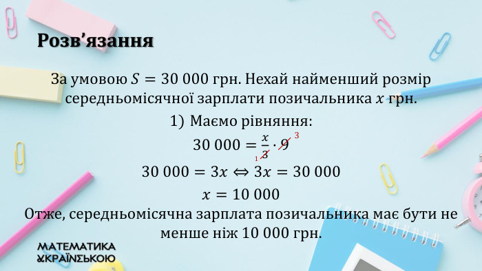 Розв’язання. За умовою 𝑆=30 000 грн. Нехай найменший розмір середньомісячної зарплати позичальника 𝑥 грн. Маємо рівняння: 30 000=𝑥3·9 30 000=3𝑥⇔3𝑥=30 000 𝑥=10 000 Отже, середньомісячна зарплата позичальника має бути не менше ніж 10 000 грн. 3 1 