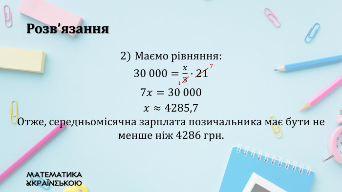 Розв’язання. Маємо рівняння: 30 000=𝑥3·21 7𝑥=30 000 𝑥≈4285,7 Отже, середньомісячна зарплата позичальника має бути не менше ніж 4286 грн. 7 1 