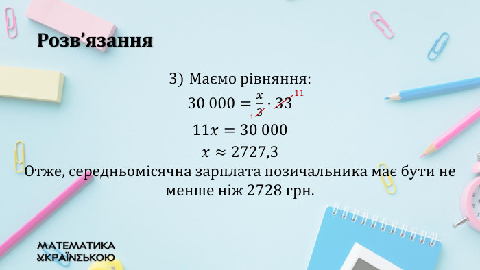 Розв’язання. Маємо рівняння: 30 000=𝑥3·33 11𝑥=30 000 𝑥≈2727,3 Отже, середньомісячна зарплата позичальника має бути не менше ніж 2728 грн. 11 1 