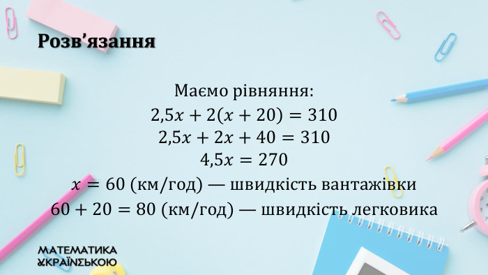 Розв’язання. Маємо рівняння: 2,5𝑥+2𝑥+20=310 2,5𝑥+2𝑥+40=3104,5𝑥=270𝑥=60 (км/год) — швидкість вантажівки60+20=80 (км/год) — швидкість легковика 