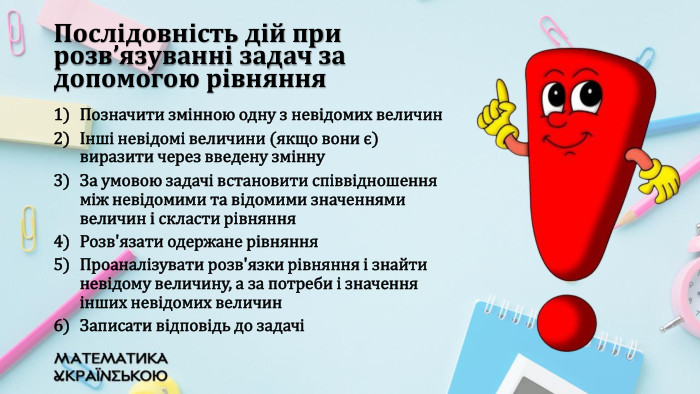 Позначити змінною одну з невідомих величинІнші невідомі величини (якщо вони є) виразити через введену змінну. За умовою задачі встановити співвідношення між невідомими та відомими значеннями величин і скласти рівняння. Розв'язати одержане рівняння. Проаналізувати розв'язки рівняння і знайти невідому величину, а за потреби і значення інших невідомих величин. Записати відповідь до задачіПослідовність дій при розв’язуванні задач за допомогою рівняння