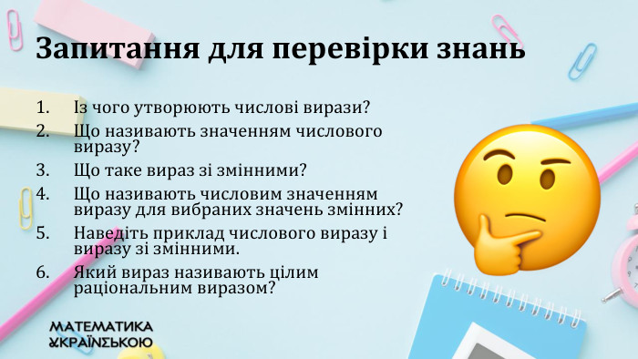 Запитання для перевірки знаньІз чого утворюють числові вирази?Що називають значенням числового виразу? Що таке вираз зі змінними?Що називають числовим значенням виразу для вибраних значень змінних?Наведіть приклад числового виразу і виразу зі змінними. Який вираз називають цілим раціональним виразом?