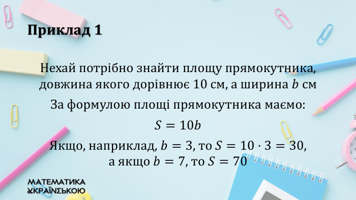 Приклад 1 Нехай потрібно знайти площу прямокутника, довжина якого дорівнює 10 см, а ширина 𝑏 см. За формулою площі прямокутника маємо: 𝑆=10𝑏Якщо, наприклад, 𝑏=3, то 𝑆=10·3=30, а якщо 𝑏=7, то 𝑆=70 