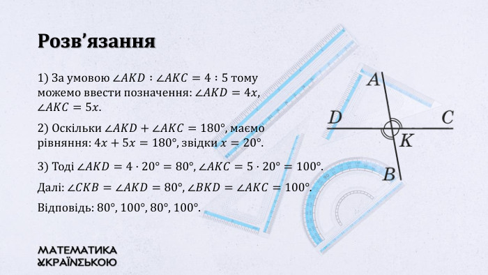 Розв’язання1) За умовою ∠𝐴𝐾𝐷 :∠𝐴𝐾𝐶=4 :5 тому можемо ввести позначення: ∠𝐴𝐾𝐷=4𝑥, ∠𝐴𝐾𝐶=5𝑥.2) Оскільки ∠𝐴𝐾𝐷+∠𝐴𝐾𝐶=180°, маємо рівняння: 4𝑥+5𝑥=180°, звідки 𝑥=20°. 3) Тоді ∠𝐴𝐾𝐷=4·20°=80°, ∠𝐴𝐾𝐶=5·20°=100°. Далі: ∠𝐶𝐾𝐵=∠𝐴𝐾𝐷=80°, ∠𝐵𝐾𝐷=∠𝐴𝐾𝐶=100°. Відповідь: 80°, 100°, 80°, 100°. 
