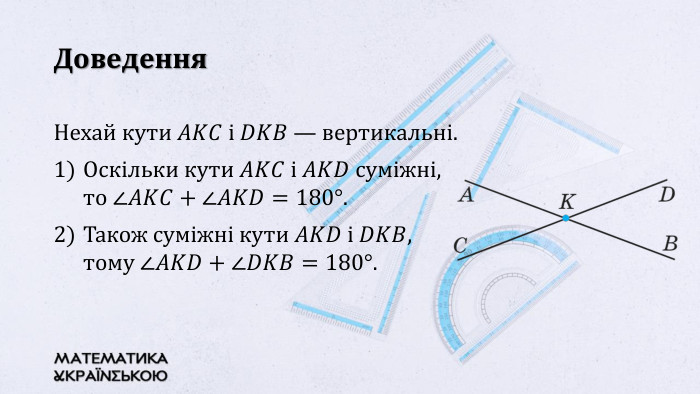 Доведення. Нехай кути 𝐴𝐾𝐶 і 𝐷𝐾𝐵 — вертикальні. Оскільки кути 𝐴𝐾𝐶 і 𝐴𝐾𝐷 суміжні, то ∠𝐴𝐾𝐶+∠𝐴𝐾𝐷=180°. Також суміжні кути 𝐴𝐾𝐷 і 𝐷𝐾𝐵, тому ∠𝐴𝐾𝐷+∠𝐷𝐾𝐵=180°. 