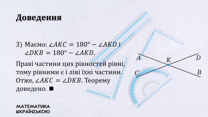 Доведення. Маємо: ∠𝐴𝐾𝐶=180°−∠𝐴𝐾𝐷 i ∠𝐷𝐾𝐵=180°−∠𝐴𝐾𝐷. Праві частини цих рівностей рівні, тому рівними є і ліві їхні частини. Отже, ∠𝐴𝐾𝐶=∠𝐷𝐾𝐵. Теорему доведено. ◼ 