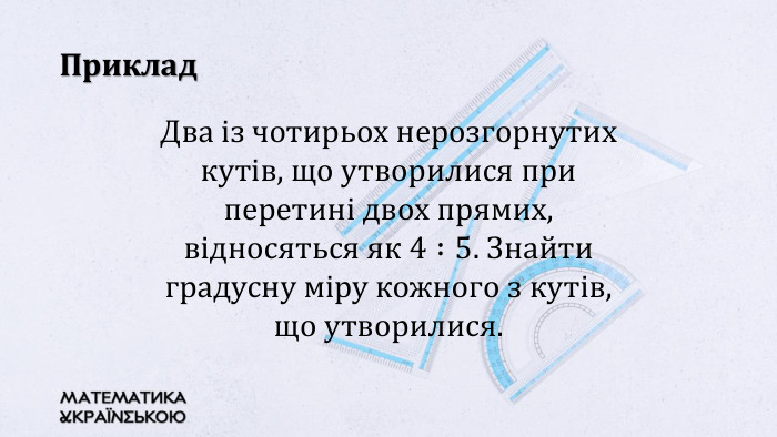 Приклад. Два із чотирьох нерозгорнутих кутів, що утворилися при перетині двох прямих, відносяться як 4 :5. Знайти градусну міру кожного з кутів, що утворилися. 