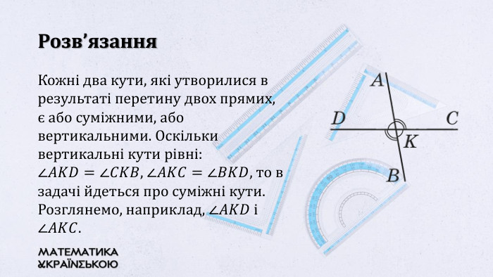 Розв’язання. Кожні два кути, які утворилися в результаті перетину двох прямих, є або суміжними, або вертикальними. Оскільки вертикальні кути рівні: ∠𝐴𝐾𝐷=∠𝐶𝐾𝐵, ∠𝐴𝐾𝐶=∠𝐵𝐾𝐷, то в задачі йдеться про суміжні кути. Розглянемо, наприклад, ∠𝐴𝐾𝐷 i ∠𝐴𝐾𝐶. 