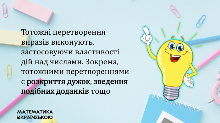 Тотожні перетворення виразів виконують, застосовуючи властивості дій над числами. Зокрема, тотожними перетвореннями є розкриття дужок, зведення подібних доданків тощо