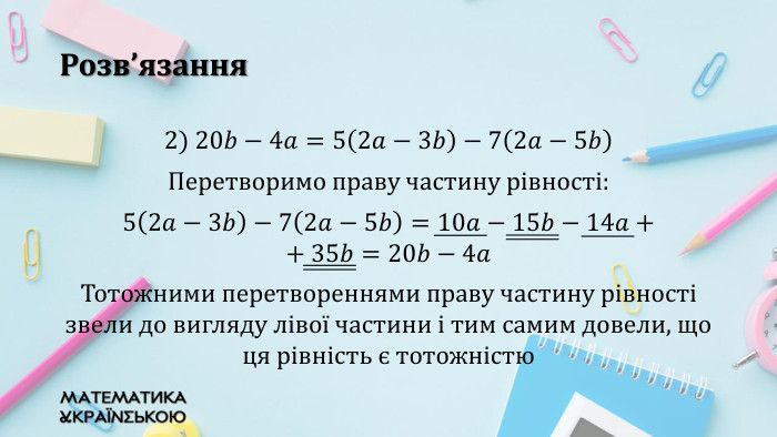 Розв’язання2) 20𝑏−4𝑎=52𝑎−3𝑏−72𝑎−5𝑏Перетворимо праву частину рівності:52𝑎−3𝑏−72𝑎−5𝑏=10𝑎−15𝑏−14𝑎+ + 35𝑏=20𝑏−4𝑎 Тотожними перетвореннями праву частину рівності звели до вигляду лівої частини і тим самим довели, що ця рівність є тотожністю 