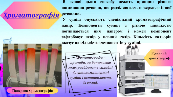  В основі цього способу лежить принцип різного поглинання речовин, що розділяються, поверхнею іншої речовини. У суміш опускають спеціальний хроматографічний папір. Компоненти суміші з різною швидкістю поглинаються цим папером і кожен компонент зафарбовує пепір у певний колір. Кількість кольорів вказує на кількість компонентів у суміші. Хроматографія. Паперова хроматографія. Рідинний хроматограф. Хроматографи – прилади, за допомогою яких розділяють складні багатокомпонентні суміші і встановлюють їх склад.