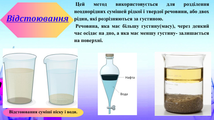  Цей метод використовується для розділення неоднорідних сумішей рідкої і твердої речовини, або двох рідин, які розрізняються за густиною. Речовина, яка має більшу густину(масу), через деякий час осідає на дно, а яка має меншу густину- залишається на поверхні. Відстоювання. Відстоювання суміші піску і води.