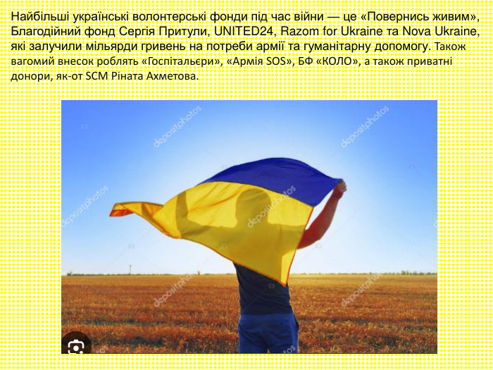 Найбільші українські волонтерські фонди під час війни — це «Повернись живим», Благодійний фонд Сергія Притули, UNITED24, Razom for Ukraine та Nova Ukraine, які залучили мільярди гривень на потреби армії та гуманітарну допомогу. Також вагомий внесок роблять «Госпітальєри», «Армія SOS», БФ «КОЛО», а також приватні донори, як-от SCM Ріната Ахметова. 