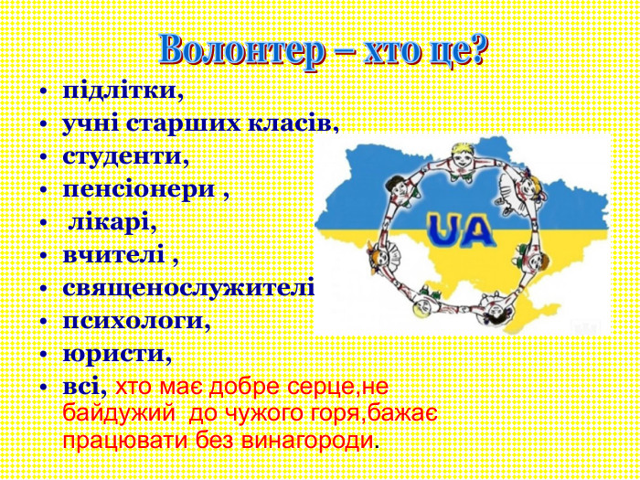 підлітки, учні старших класів, студенти, пенсіонери ,  лікарі, вчителі , священослужителі,  психологи, юристи, всі, хто має добре серце,не байдужий  до чужого горя,бажає працювати без винагороди. 