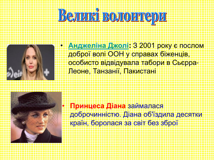 Анджеліна Джолі: З 2001 року є послом доброї волі ООН у справах біженців, особисто відвідувала табори в Сьєрра-Леоне, Танзанії, Пакистані Принцеса Діана займалася доброчинністю. Діана об'їздила десятки країн, боролася за світ без зброї 
