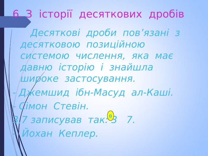 6. З  історії  десяткових  дробів   Десяткові  дроби  пов’язані  з  десятковою  позиційною  системою  числення,  яка  має  давню  історію  і  знайшла  широке  застосування. - Джемшид  ібн-Масуд  ал-Каші. - Сімон  Стевін. 3,7 записував  так: 3   7. -  Йохан  Кеплер.  0 